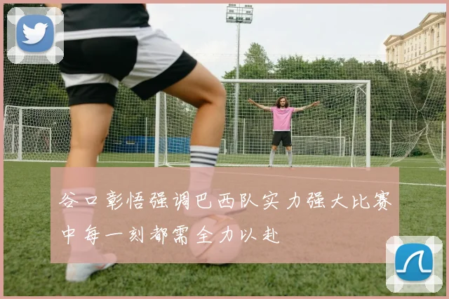 谷口彰悟强调巴西队实力强大比赛中每一刻都需全力以赴
