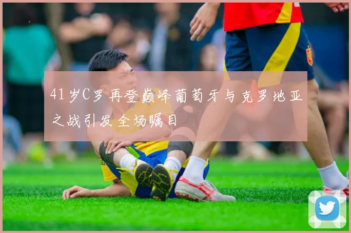 41岁C罗再登巅峰葡萄牙与克罗地亚之战引发全场瞩目