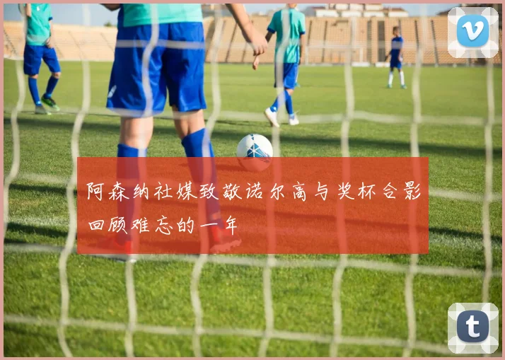 阿森纳社媒致敬诺尔高与奖杯合影回顾难忘的一年