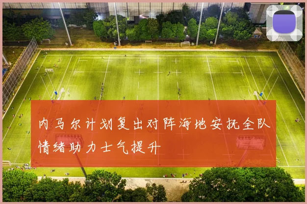 内马尔计划复出对阵海地安抚全队情绪助力士气提升
