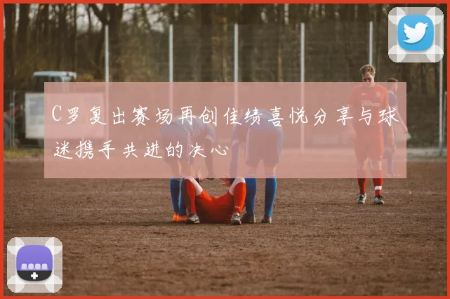 C罗复出赛场再创佳绩喜悦分享与球迷携手共进的决心