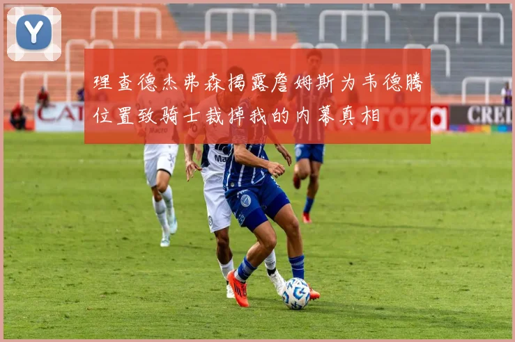 理查德杰弗森揭露詹姆斯为韦德腾位置致骑士裁掉我的内幕真相