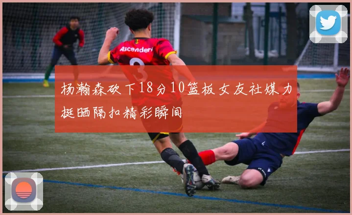杨瀚森砍下18分10篮板女友社媒力挺晒隔扣精彩瞬间