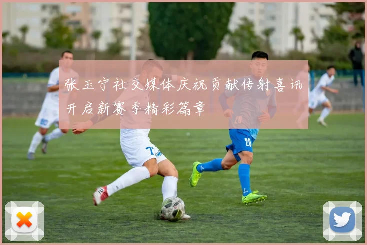 张玉宁社交媒体庆祝贡献传射喜讯开启新赛季精彩篇章