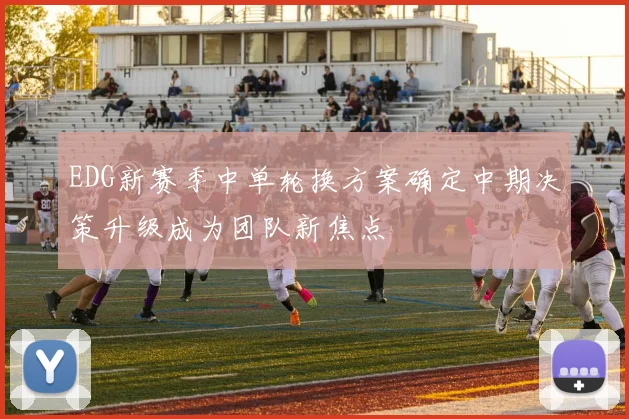 EDG新赛季中单轮换方案确定中期决策升级成为团队新焦点