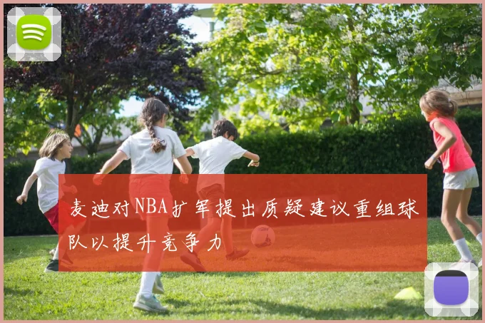 麦迪对NBA扩军提出质疑建议重组球队以提升竞争力