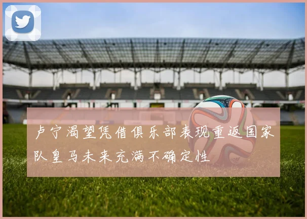 卢宁渴望凭借俱乐部表现重返国家队皇马未来充满不确定性