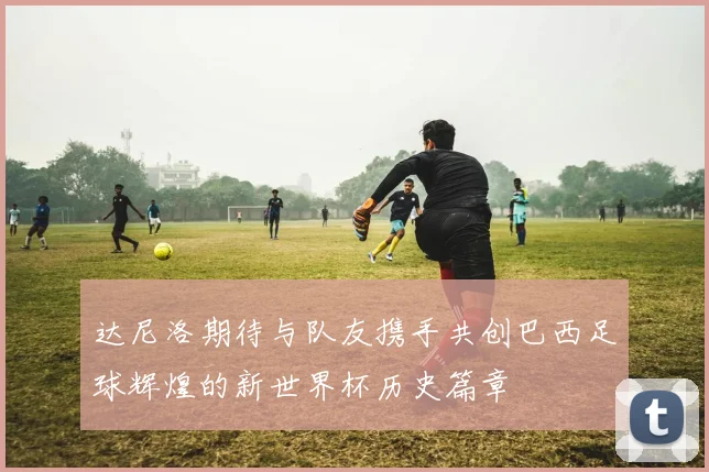 达尼洛期待与队友携手共创巴西足球辉煌的新世界杯历史篇章