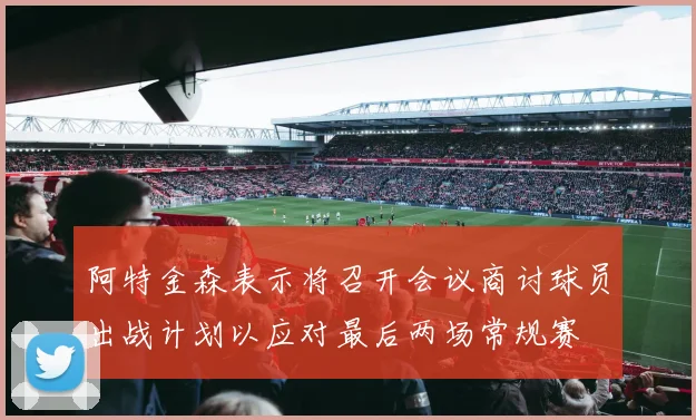 阿特金森表示将召开会议商讨球员出战计划以应对最后两场常规赛