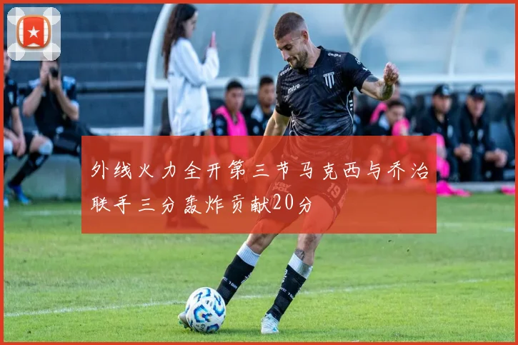 外线火力全开第三节马克西与乔治联手三分轰炸贡献20分
