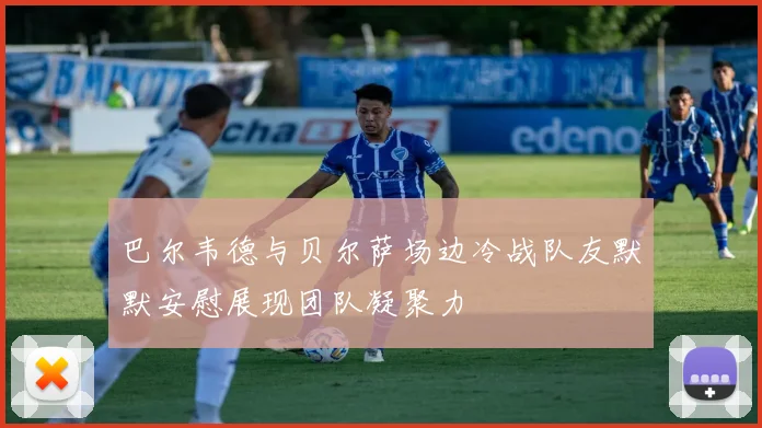 巴尔韦德与贝尔萨场边冷战队友默默安慰展现团队凝聚力