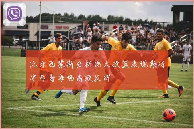 比尔西蒙斯分析热火投篮表现期待字母哥每场高效发挥