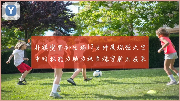 朴镇燮替补出场12分钟展现强大空中对抗能力助力韩国稳守胜利成果