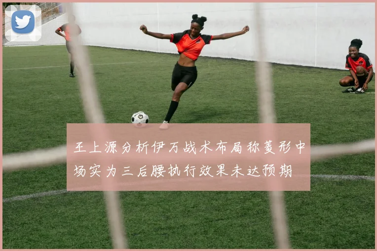 王上源分析伊万战术布局称菱形中场实为三后腰执行效果未达预期