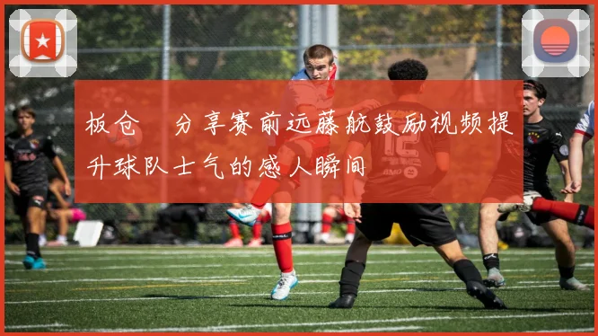 板仓滉分享赛前远藤航鼓励视频提升球队士气的感人瞬间