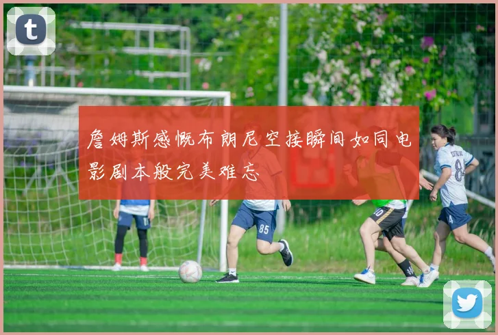 詹姆斯感慨布朗尼空接瞬间如同电影剧本般完美难忘