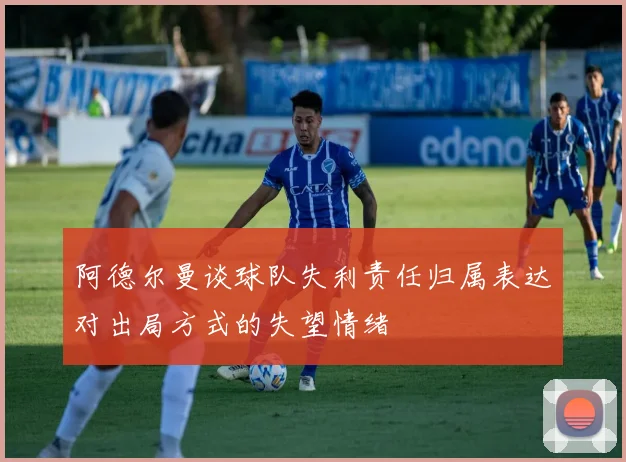 阿德尔曼谈球队失利责任归属表达对出局方式的失望情绪