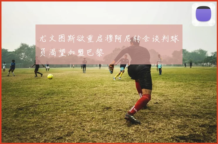 尤文图斯欲重启穆阿尼转会谈判球员渴望加盟巴黎