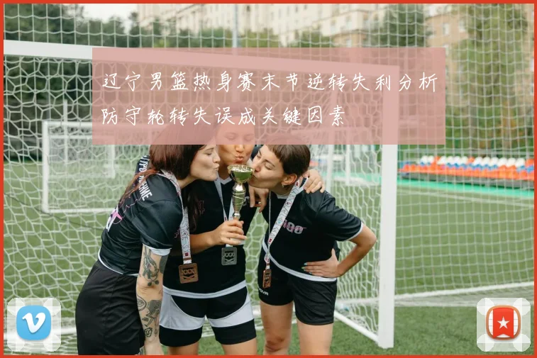 辽宁男篮热身赛末节逆转失利分析防守轮转失误成关键因素