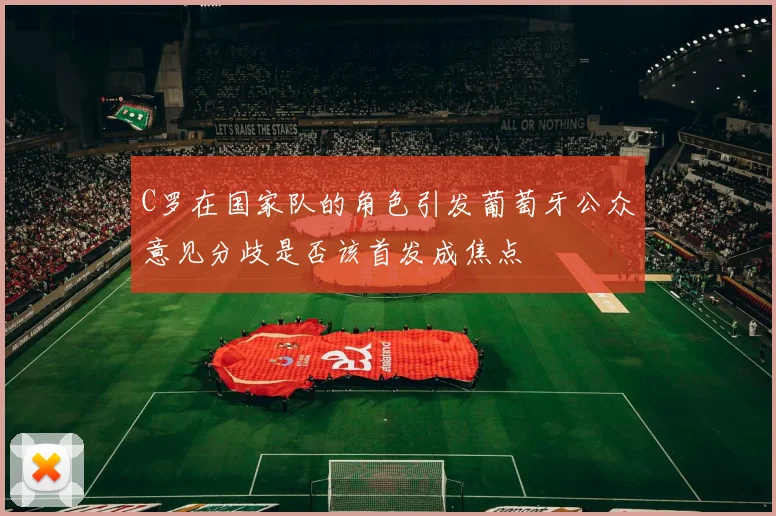 C罗在国家队的角色引发葡萄牙公众意见分歧是否该首发成焦点