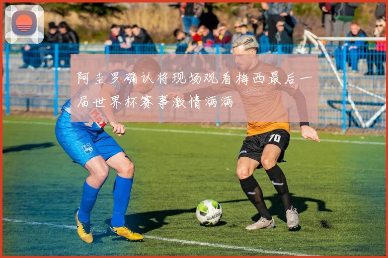 阿圭罗确认将现场观看梅西最后一届世界杯赛事激情满满
