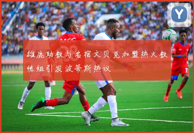 雄鹿助教与名宿文贝克加盟热火教练组引发波蒂斯热议