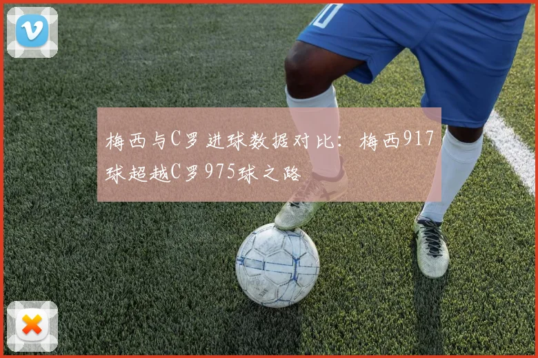 梅西与C罗进球数据对比：梅西917球超越C罗975球之路