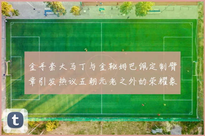 金手套大马丁与金靴姆巴佩定制臂章引发热议五朝元老之外的荣耀象征
